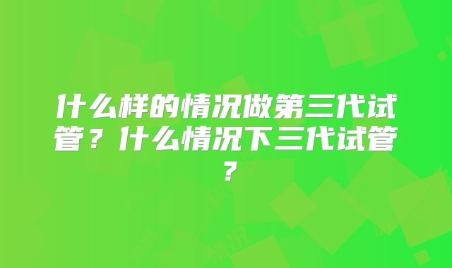 什么样的情况做第三代试管？什么情况下三代试管？