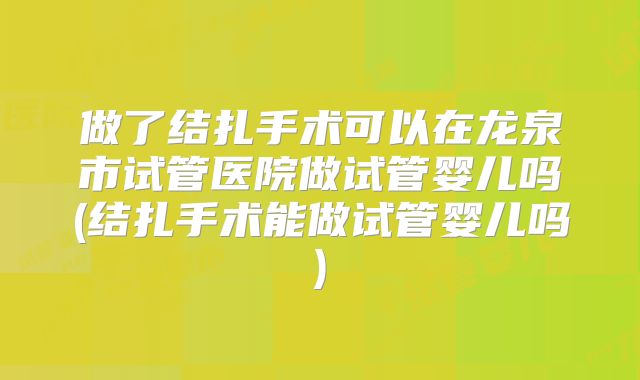 做了结扎手术可以在龙泉市试管医院做试管婴儿吗(结扎手术能做试管婴儿吗)