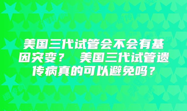 美国三代试管会不会有基因突变? 美国三代试管遗传病真的可以避免吗?
