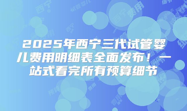 2025年西宁三代试管婴儿费用明细表全面发布!一站式看完所有预算细节