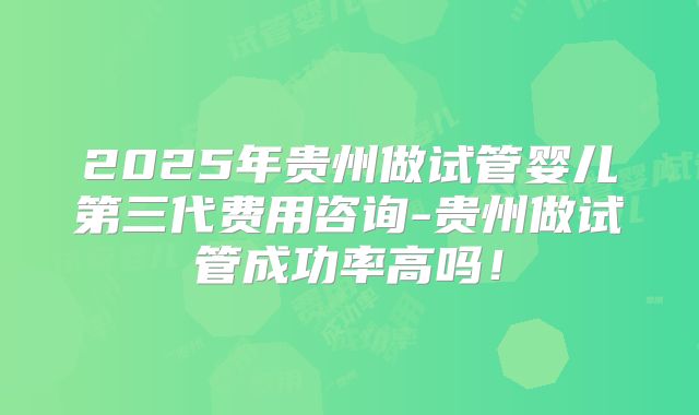 2025年贵州做试管婴儿第三代费用咨询-贵州做试管成功率高吗!