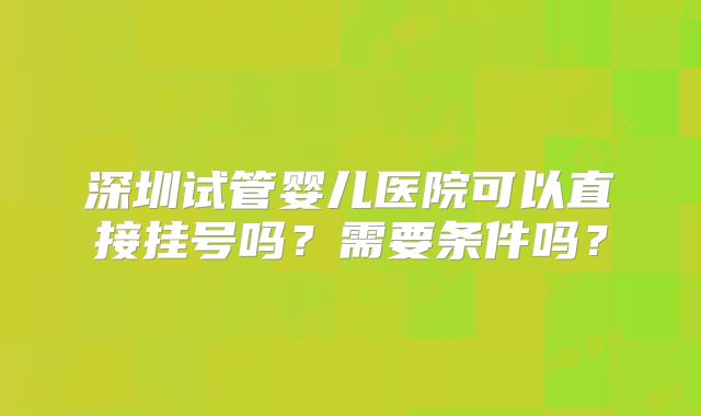 深圳试管婴儿医院可以直接挂号吗？需要条件吗？