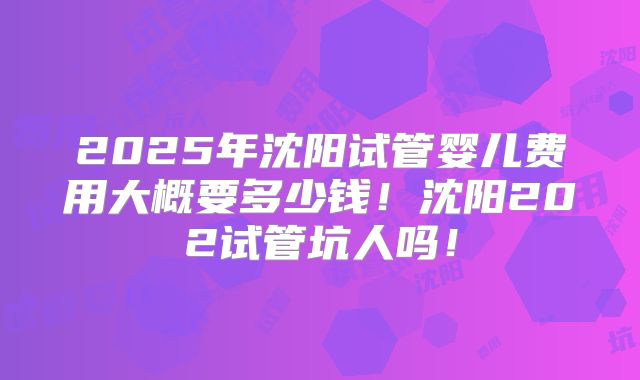 2025年沈阳试管婴儿费用大概要多少钱！沈阳202试管坑人吗！