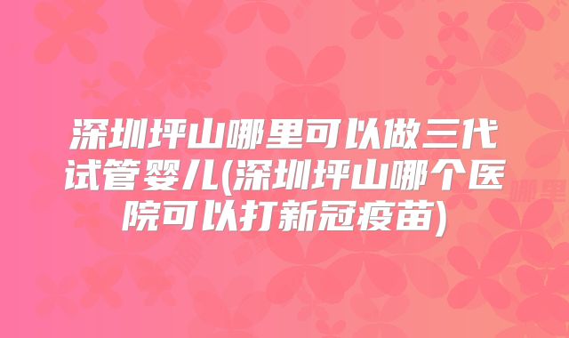 深圳坪山哪里可以做三代试管婴儿(深圳坪山哪个医院可以打新冠疫苗)