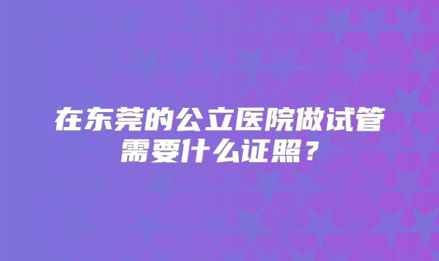 在东莞的公立医院做试管需要什么证照？