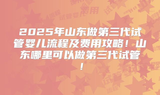 2025年山东做第三代试管婴儿流程及费用攻略!山东哪里可以做第三代试管!