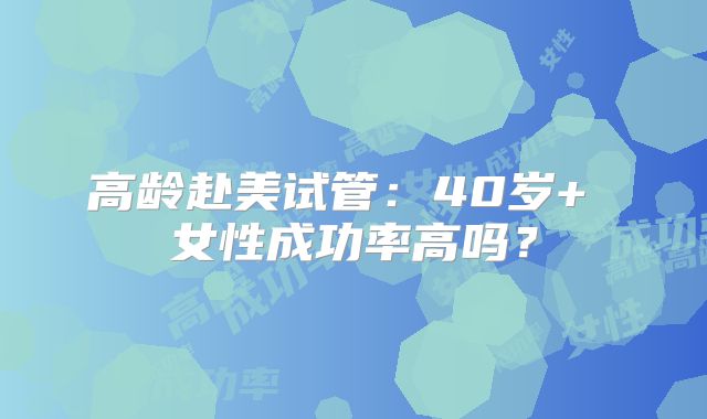 高龄赴美试管：40岁+ 女性成功率高吗？