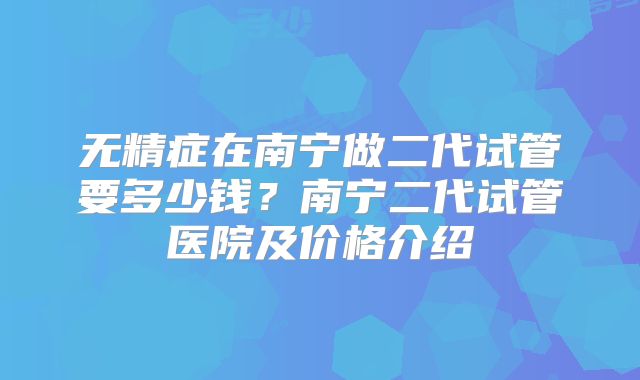 无精症在南宁做二代试管要多少钱?南宁二代试管医院及价格介绍