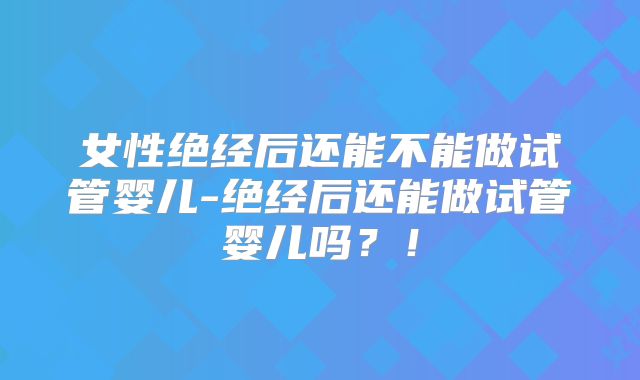 女性绝经后还能不能做试管婴儿-绝经后还能做试管婴儿吗?!