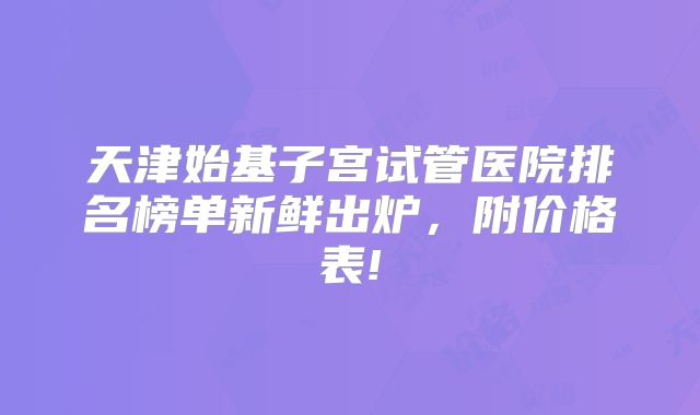 天津始基子宫试管医院排名榜单新鲜出炉，附价格表!