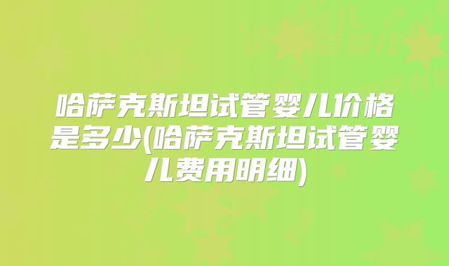 哈萨克斯坦试管婴儿价格是多少(哈萨克斯坦试管婴儿费用明细)