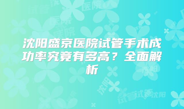 沈阳盛京医院试管手术成功率究竟有多高?全面解析