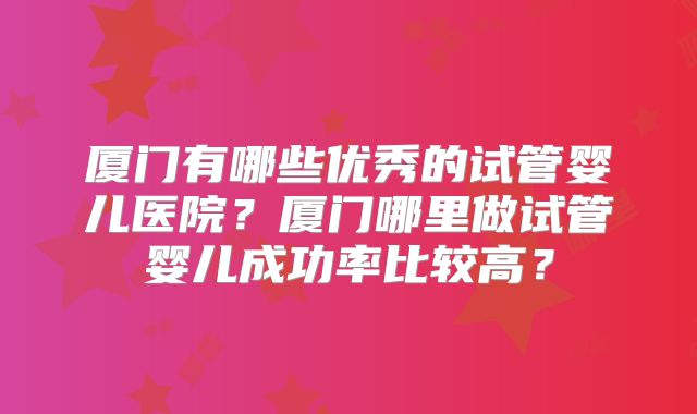 厦门有哪些优秀的试管婴儿医院?厦门哪里做试管婴儿成功率比较高?