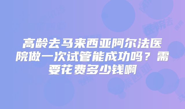高龄去马来西亚阿尔法医院做一次试管能成功吗？需要花费多少钱啊