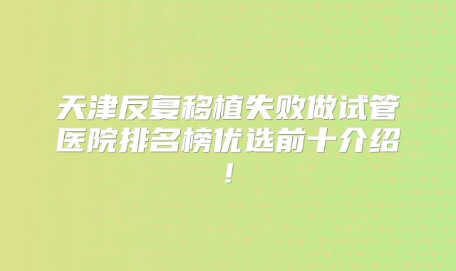 天津反复移植失败做试管医院排名榜优选前十介绍!