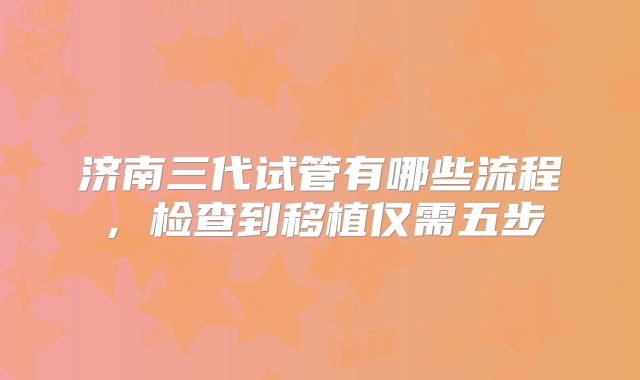 济南三代试管有哪些流程，检查到移植仅需五步
