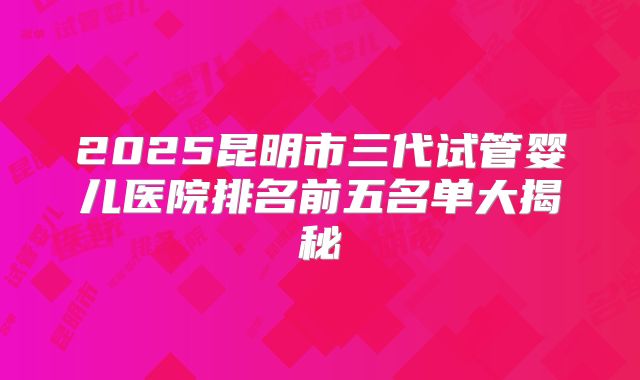2025昆明市三代试管婴儿医院排名前五名单大揭秘