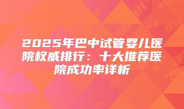 2025年巴中试管婴儿医院权威排行:十大推荐医院成功率详析