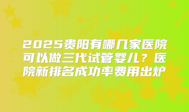 2025贵阳有哪几家医院可以做三代试管婴儿?医院新排名成功率费用出炉