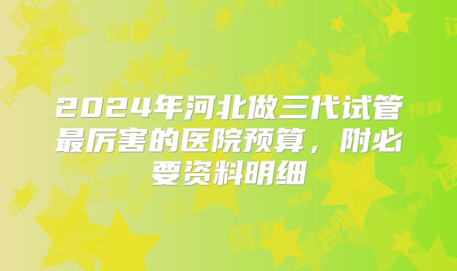 2024年河北做三代试管最厉害的医院预算,附必要资料明细
