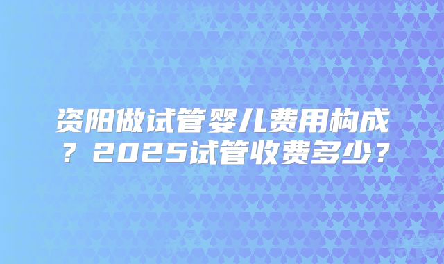 资阳做试管婴儿费用构成?2025试管收费多少?