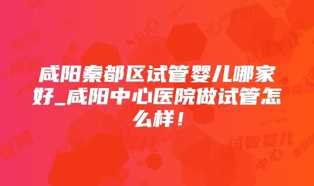 咸阳秦都区试管婴儿哪家好_咸阳中心医院做试管怎么样!