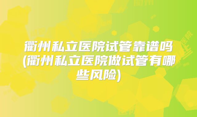 衢州私立医院试管靠谱吗(衢州私立医院做试管有哪些风险)