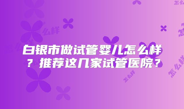 白银市做试管婴儿怎么样?推荐这几家试管医院?