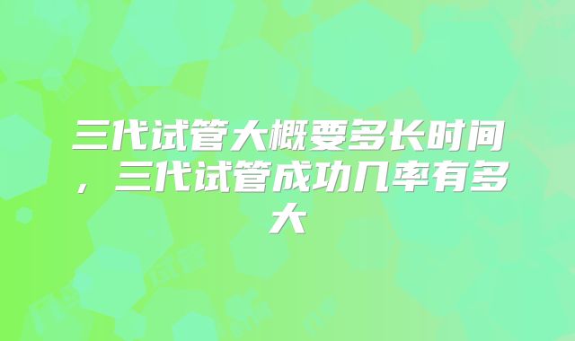 三代试管大概要多长时间,三代试管成功几率有多大