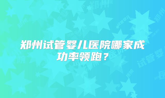 郑州试管婴儿医院哪家成功率领跑？