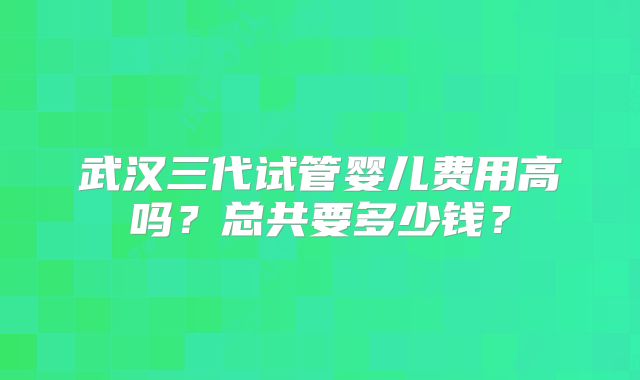 武汉三代试管婴儿费用高吗？总共要多少钱？