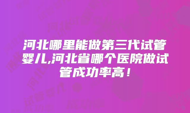 河北哪里能做第三代试管婴儿,河北省哪个医院做试管成功率高！