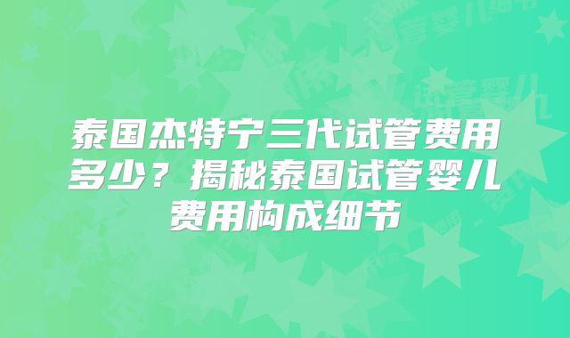 泰国杰特宁三代试管费用多少?揭秘泰国试管婴儿费用构成细节