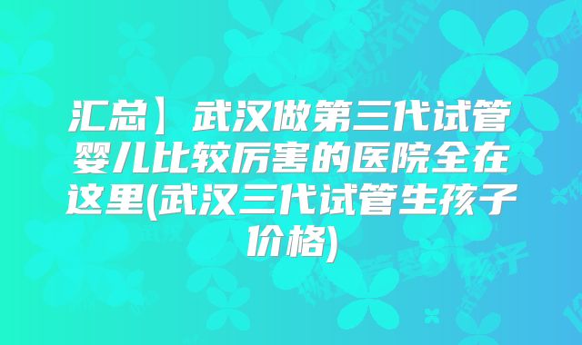 汇总】武汉做第三代试管婴儿比较厉害的医院全在这里(武汉三代试管生孩子价格)