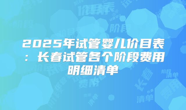2025年试管婴儿价目表:长春试管各个阶段费用明细清单