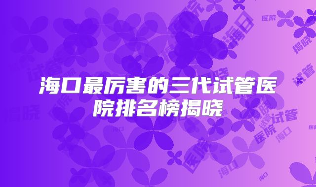 海口最厉害的三代试管医院排名榜揭晓