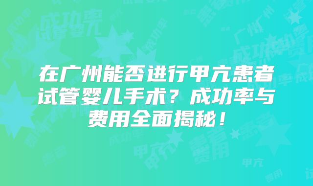 在广州能否进行甲亢患者试管婴儿手术？成功率与费用全面揭秘！