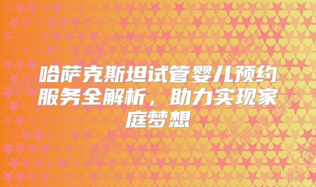 哈萨克斯坦试管婴儿预约服务全解析,助力实现家庭梦想