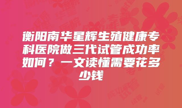 衡阳南华星辉生殖健康专科医院做三代试管成功率如何?一文读懂需要花多少钱