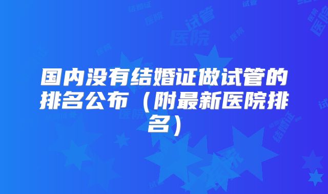 国内没有结婚证做试管的排名公布（附最新医院排名）