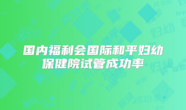 国内福利会国际和平妇幼保健院试管成功率