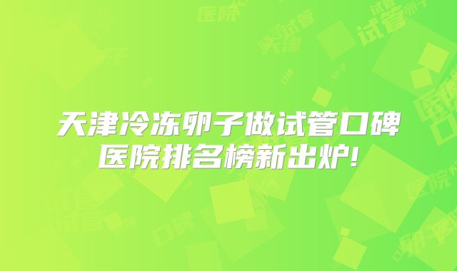 天津冷冻卵子做试管口碑医院排名榜新出炉!