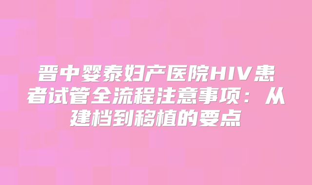晋中婴泰妇产医院HIV患者试管全流程注意事项：从建档到移植的要点
