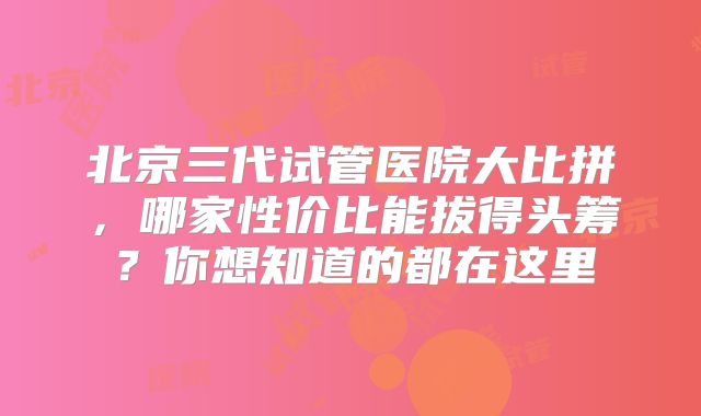 北京三代试管医院大比拼,哪家性价比能拔得头筹?你想知道的都在这里