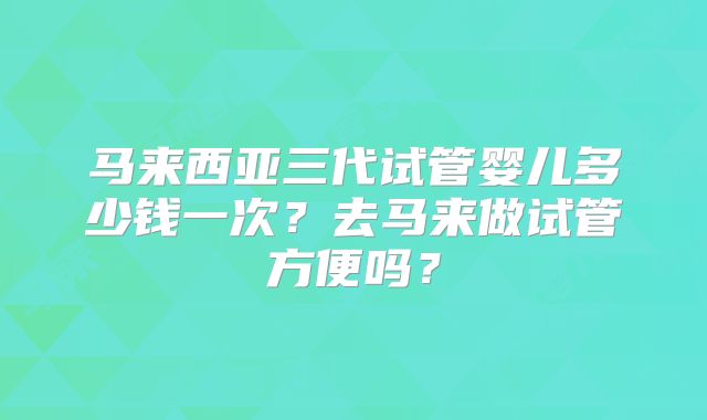 马来西亚三代试管婴儿多少钱一次？去马来做试管方便吗？