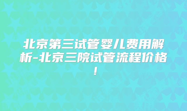 北京第三试管婴儿费用解析-北京三院试管流程价格!