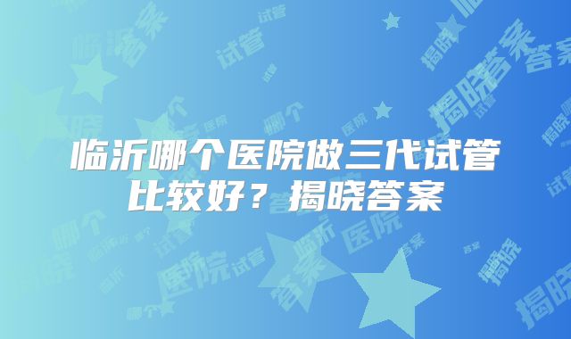 临沂哪个医院做三代试管比较好?揭晓答案
