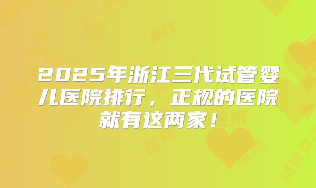 2025年浙江三代试管婴儿医院排行，正规的医院就有这两家！