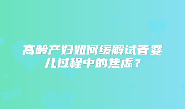 高龄产妇如何缓解试管婴儿过程中的焦虑?