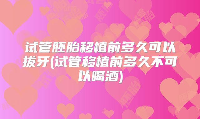 试管胚胎移植前多久可以拔牙(试管移植前多久不可以喝酒)